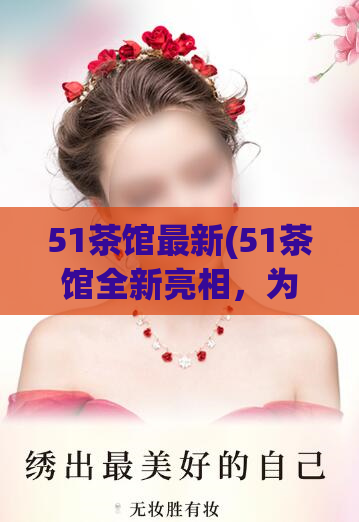 51茶馆最新(51茶馆全新亮相，为您打造极致茶文化体验！)