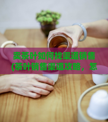 卖茶叶如何找渠道销售(茶叶销售渠道攻略，怎么做？)