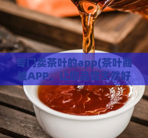 专门卖茶叶的app(茶叶商城APP,让您品尝天然好茶!)