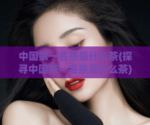 中国第一名茶是什么茶(探寻中国第一名茶是什么茶)