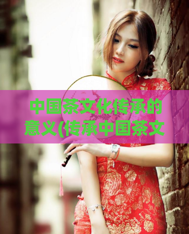 中国茶文化传承的意义(传承中国茶文化,弘扬中华文化精髓)
