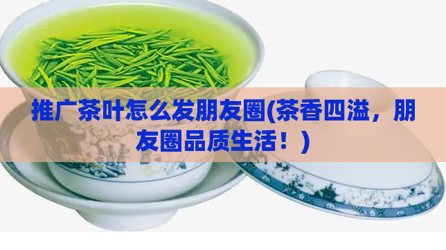 推广茶叶怎么发朋友圈(茶香四溢，朋友圈品质生活！)