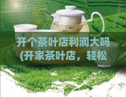 开个茶叶店利润大吗(开家茶叶店,轻松盈利!)