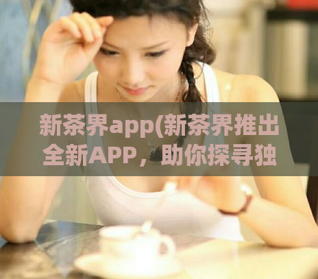 新茶界app(新茶界推出全新APP,助你探寻独特茶文化。)