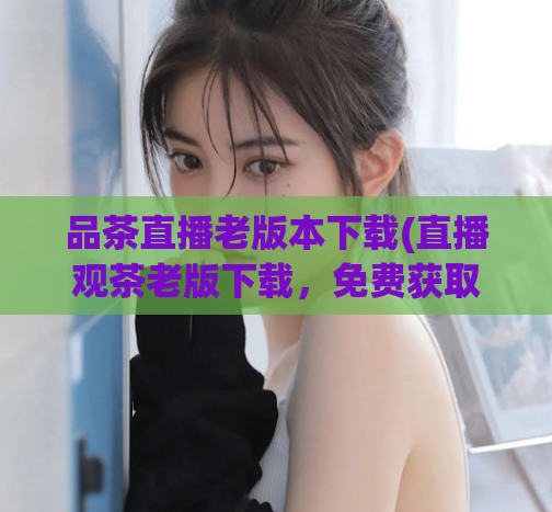 品茶直播老版本下载(直播观茶老版下载，免费获取享受品茶乐趣)
