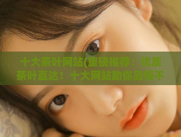 十大茶叶网站(重磅推荐:优质茶叶直达!十大网站助你品悟不一样的茶道体验。)