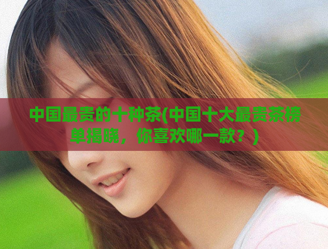 中国最贵的十种茶(中国十大最贵茶榜单揭晓，你喜欢哪一款？)