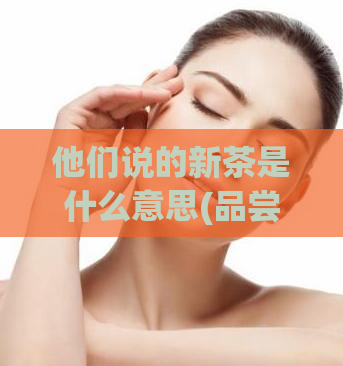 他们说的新茶是什么意思(品尝春茶，了解新鲜茶叶的魅力)