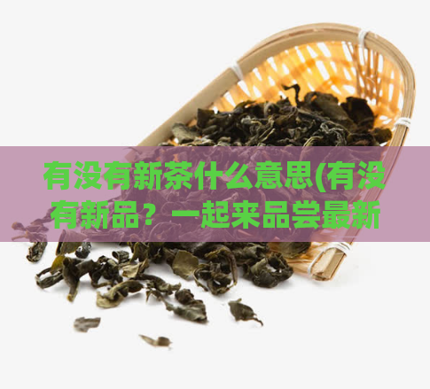 有没有新茶什么意思(有没有新品?一起来品尝最新鲜的茶叶!)