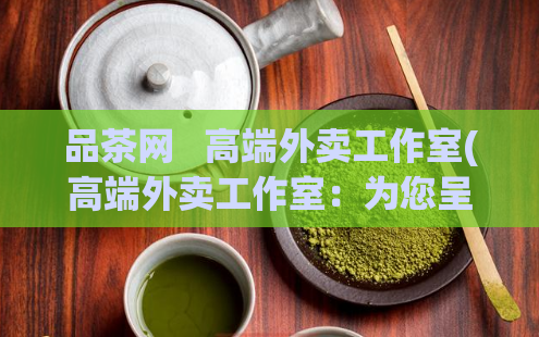 品茶网 高端外卖工作室(高端外卖工作室:为您呈现烹饪的艺术)