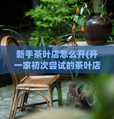 新手茶叶店怎么开(开一家初次尝试的茶叶店,该怎么做?)