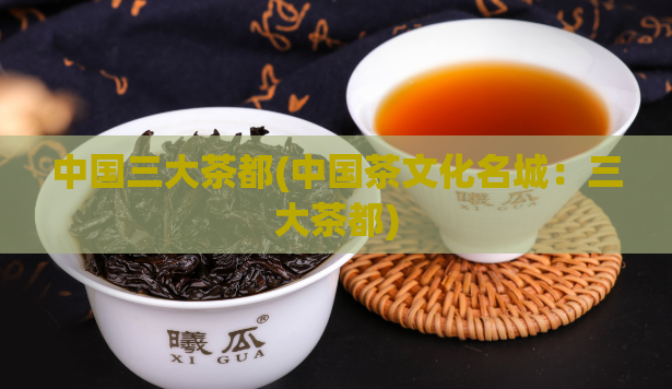 中国三大茶都(中国茶文化名城：三大茶都)