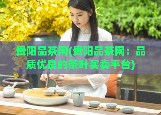 贵阳品茶网(贵阳品茶网:品质优良的茶叶买卖平台)