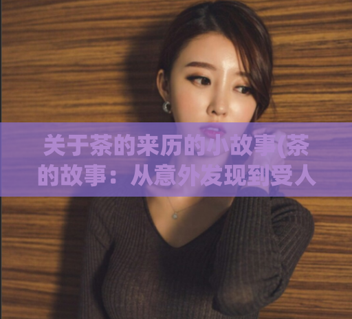 关于茶的来历的小故事(茶的故事:从意外发现到受人喜爱)