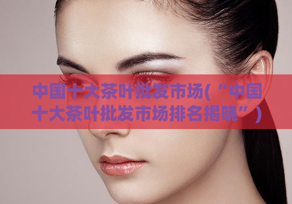 中国十大茶叶批发市场(“中国十大茶叶批发市场排名揭晓”)