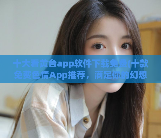 十大看黄台app软件下载免费(十款免费色情App推荐,满足你的幻想和好奇心!)
