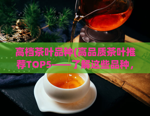高档茶叶品种(高品质茶叶推荐TOP5——了解这些品种，品味顶级茶文化！)