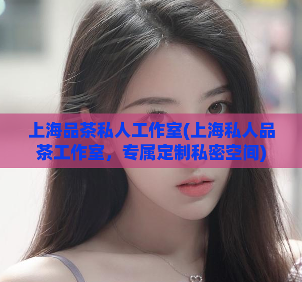 上海品茶私人工作室(上海私人品茶工作室,专属定制私密空间)