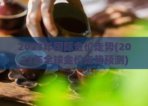 2023年国际金价走势(2023年全球金价走势预测)