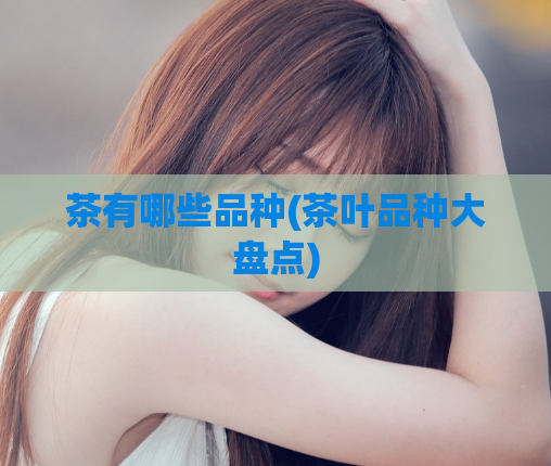 茶有哪些品种(茶叶品种大盘点)