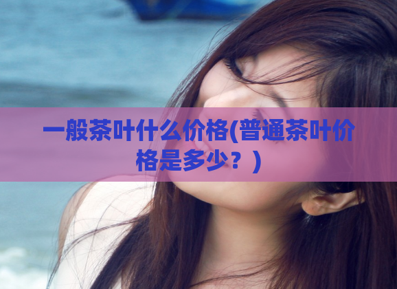 一般茶叶什么价格(普通茶叶价格是多少？)