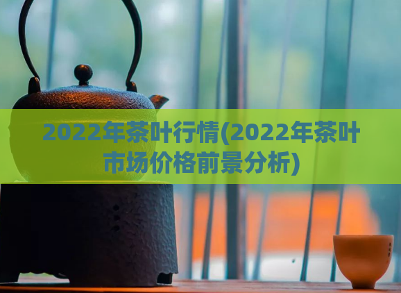 2022年茶叶行情(2022年茶叶市场价格前景分析)