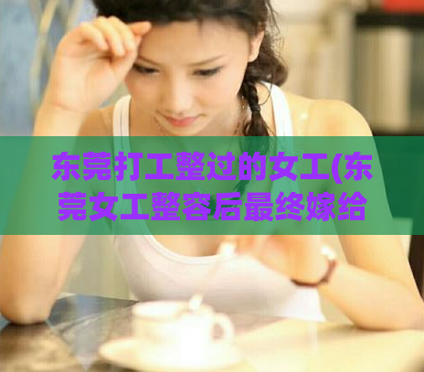 东莞打工整过的女工(东莞女工整容后最终嫁给富商)