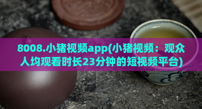 8008.小猪视频app(小猪视频:观众人均观看时长23分钟的短视频平台)
