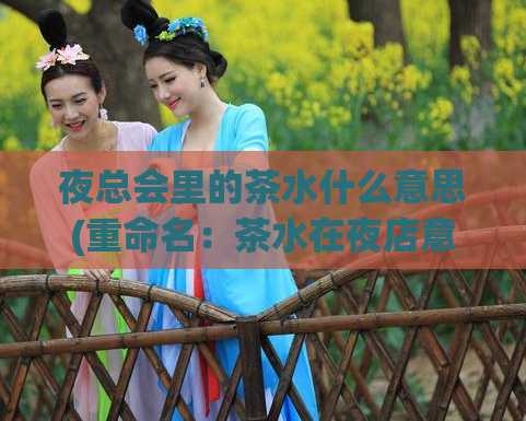 夜总会里的茶水什么意思(重命名:茶水在夜店意味着什么?)