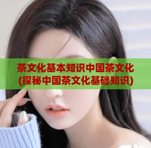 茶文化基本知识中国茶文化(探秘中国茶文化基础知识)