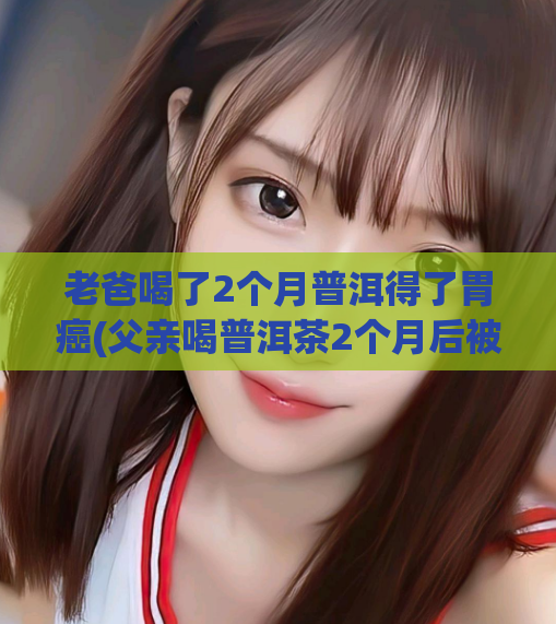 老爸喝了2个月普洱得了胃癌(父亲喝普洱茶2个月后被诊断为胃癌)