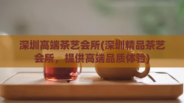 深圳高端茶艺会所(深圳精品茶艺会所，提供高端品质体验)