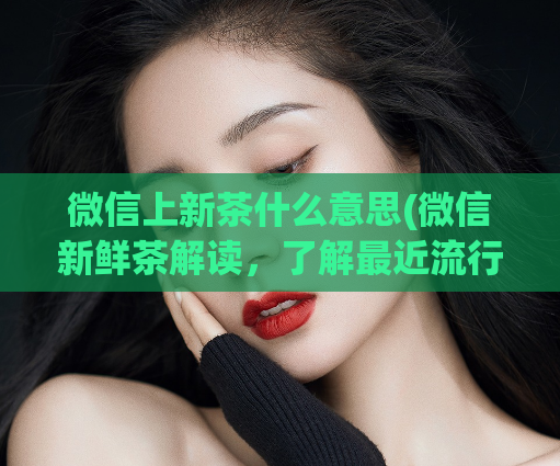 微信上新茶什么意思(微信新鲜茶解读，了解最近流行话题)