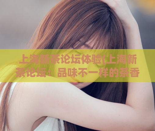 上海新茶论坛体验(上海新茶论坛：品味不一样的茶香体验)