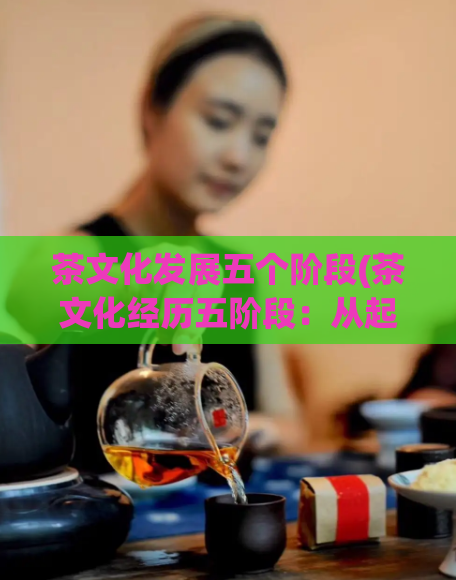 茶文化发展五个阶段(茶文化经历五阶段:从起源到繁荣)