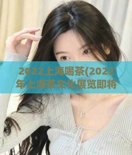 2022上海喝茶(2022年上海茶文化展览即将开幕)