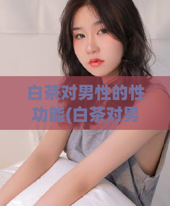 白茶对男性的性功能(白茶对男性的性健康)