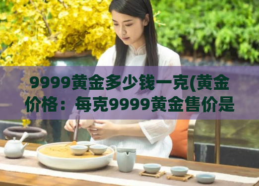 9999黄金多少钱一克(黄金价格:每克9999黄金售价是多少?)