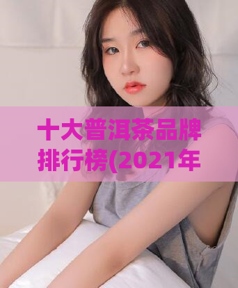 十大普洱茶品牌排行榜(2021年十大普洱茶品牌盘点)
