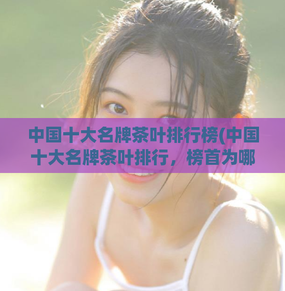中国十大名牌茶叶排行榜(中国十大名牌茶叶排行，榜首为哪种茶？)