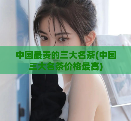 中国最贵的三大名茶(中国三大名茶价格最高)