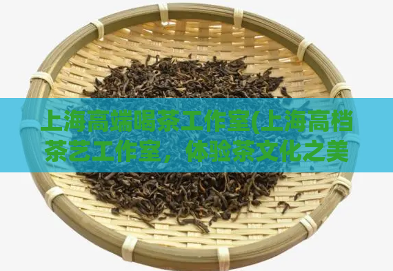 上海高端喝茶工作室(上海高档茶艺工作室，体验茶文化之美)