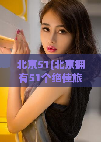北京51(北京拥有51个绝佳旅游胜地，你不可错过!)