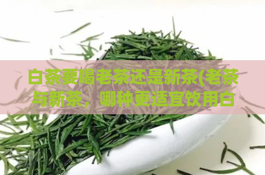 白茶要喝老茶还是新茶(老茶与新茶，哪种更适宜饮用白茶？)
