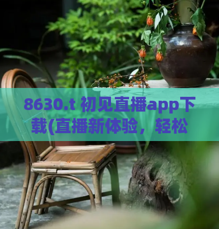 8630.t 初见直播app下载(直播新体验，轻松下载初见APP！)