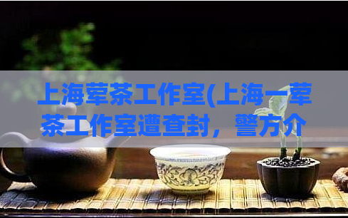 上海荤茶工作室(上海一荤茶工作室遭查封,警方介入调查)