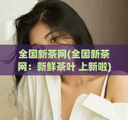 全国新茶网(全国新茶网:新鲜茶叶 上新啦)