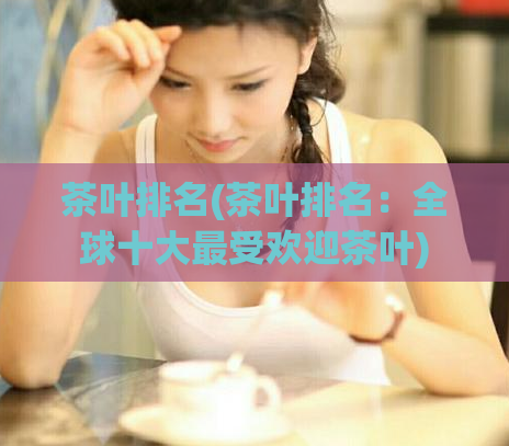 茶叶排名(茶叶排名：全球十大最受欢迎茶叶)