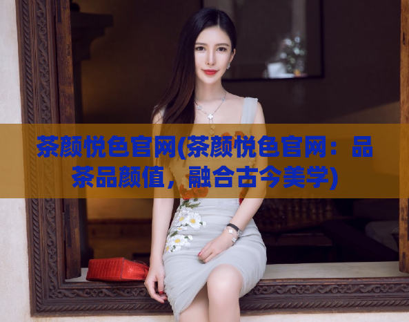 茶颜悦色官网(茶颜悦色官网：品茶品颜值，融合古今美学)