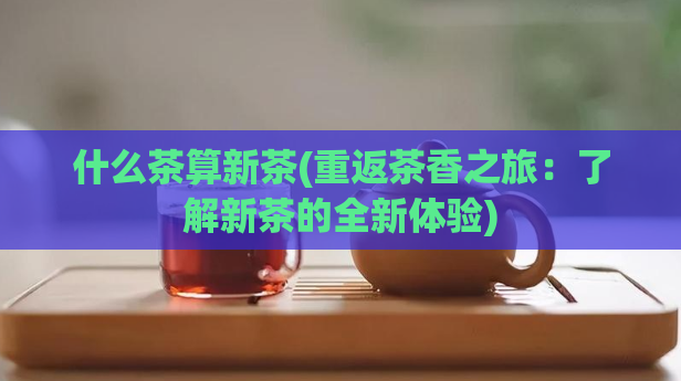 什么茶算新茶(重返茶香之旅:了解新茶的全新体验)